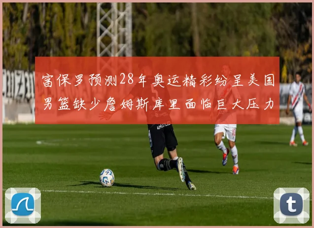 富保罗预测28年奥运精彩纷呈美国男篮缺少詹姆斯库里面临巨大压力