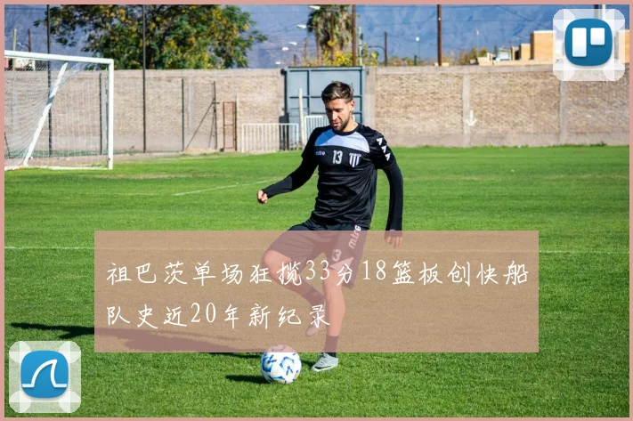 祖巴茨单场狂揽33分18篮板创快船队史近20年新纪录