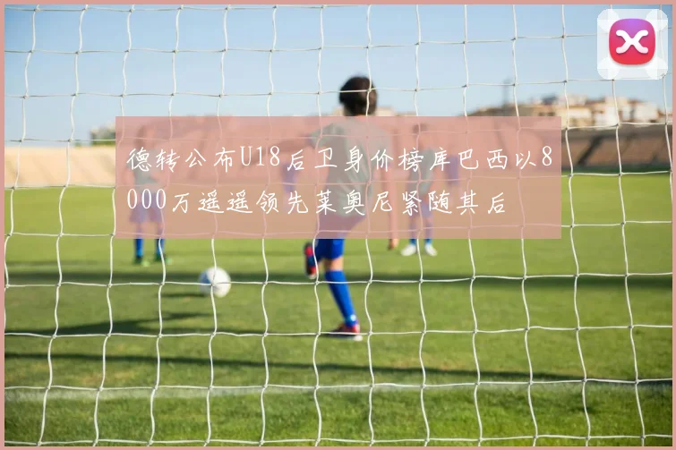 德转公布U18后卫身价榜库巴西以8000万遥遥领先莱奥尼紧随其后