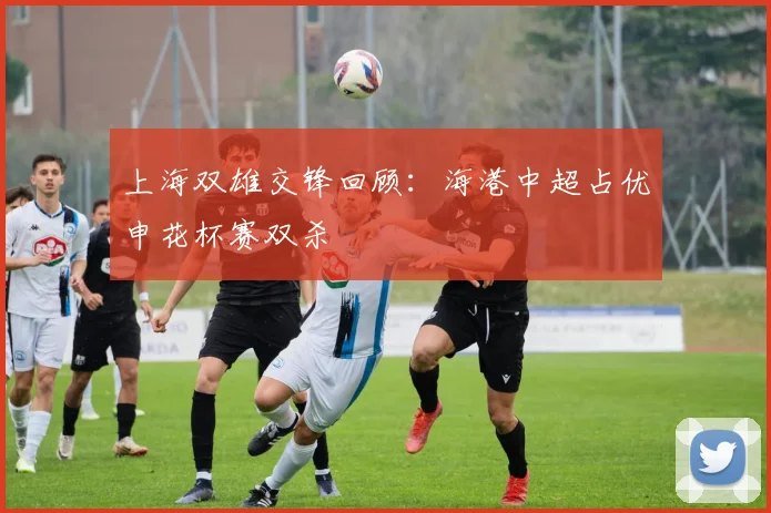 上海双雄交锋回顾：海港中超占优申花杯赛双杀