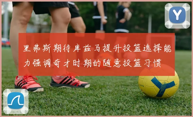 里弗斯期待库兹马提升投篮选择能力强调奇才时期的随意投篮习惯
