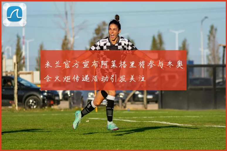 米兰官方宣布阿莱格里将参与冬奥会火炬传递活动引发关注
