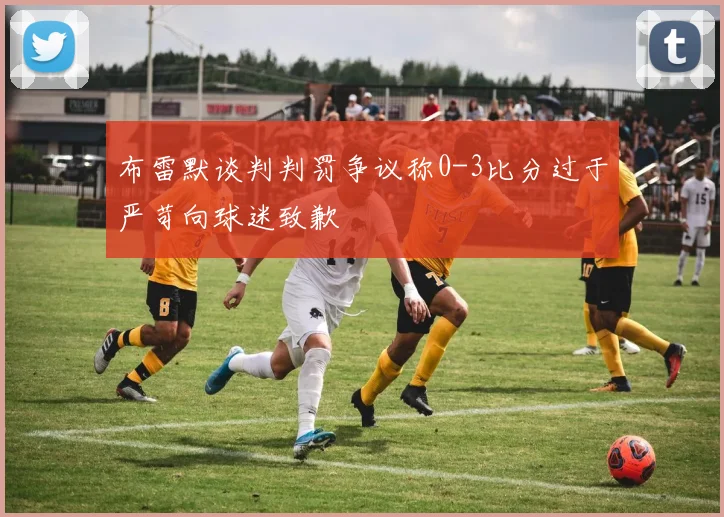 布雷默谈判判罚争议称0-3比分过于严苛向球迷致歉
