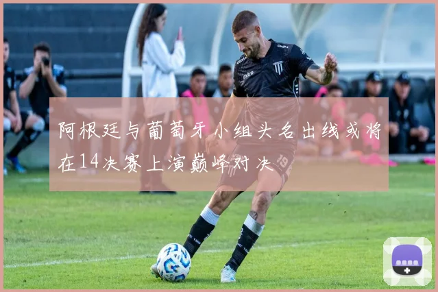阿根廷与葡萄牙小组头名出线或将在14决赛上演巅峰对决