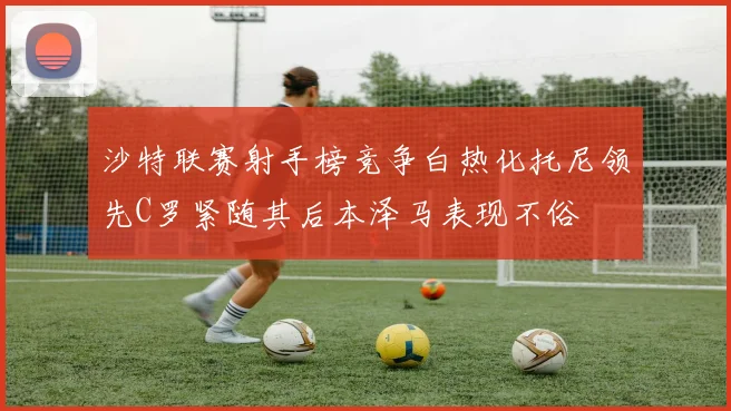 沙特联赛射手榜竞争白热化托尼领先C罗紧随其后本泽马表现不俗
