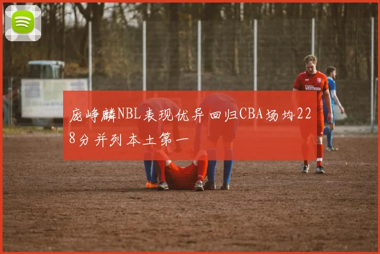庞峥麟NBL表现优异回归CBA场均228分并列本土第一