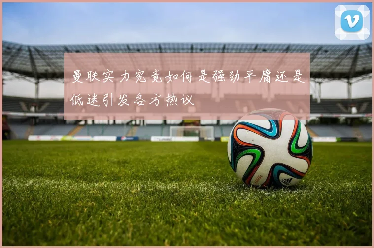 曼联实力究竟如何是强劲平庸还是低迷引发各方热议
