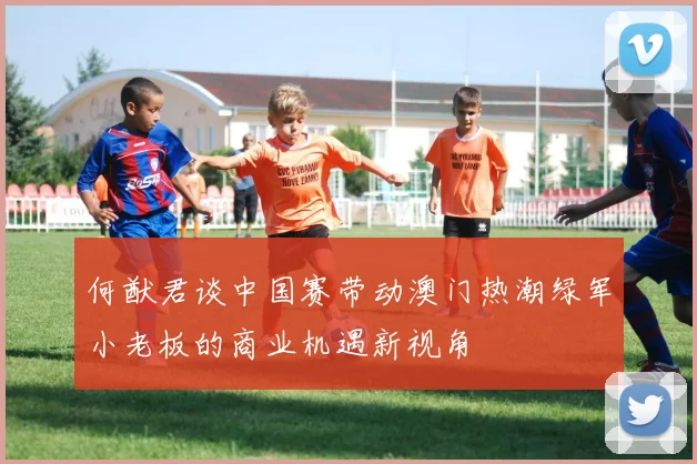 何猷君谈中国赛带动澳门热潮绿军小老板的商业机遇新视角