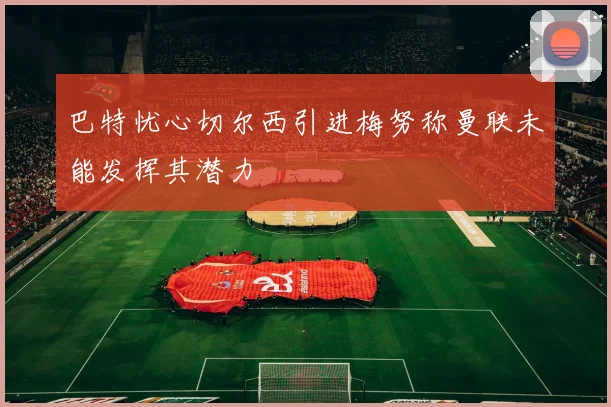 巴特忧心切尔西引进梅努称曼联未能发挥其潜力