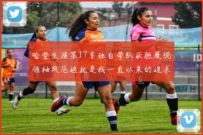 哈登生涯第17季独自带队获胜展现领袖风范这就是我一直以来的追求