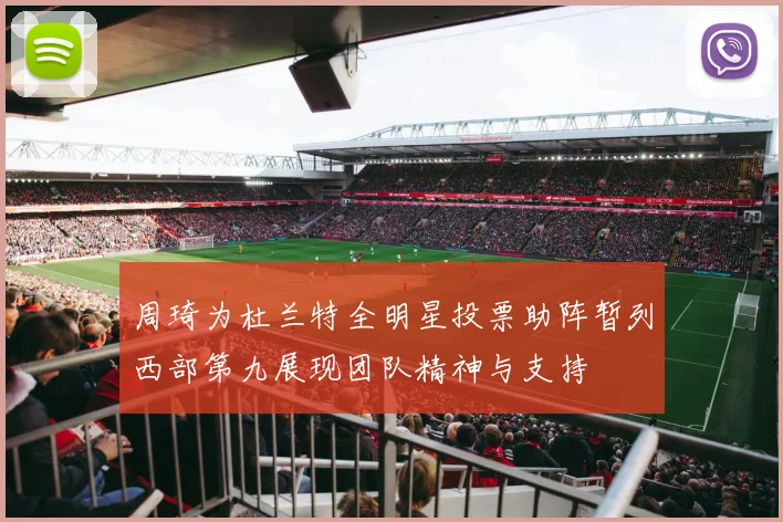 周琦为杜兰特全明星投票助阵暂列西部第九展现团队精神与支持