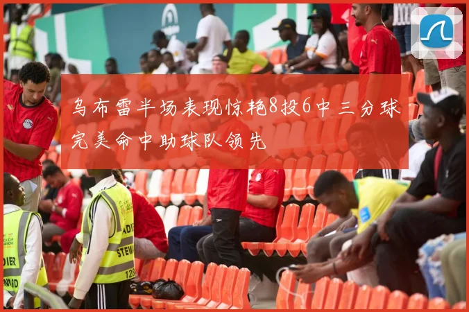 乌布雷半场表现惊艳8投6中三分球完美命中助球队领先