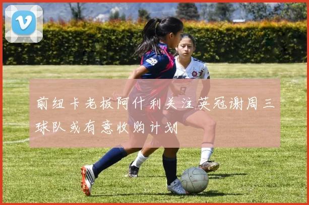 前纽卡老板阿什利关注英冠谢周三球队或有意收购计划