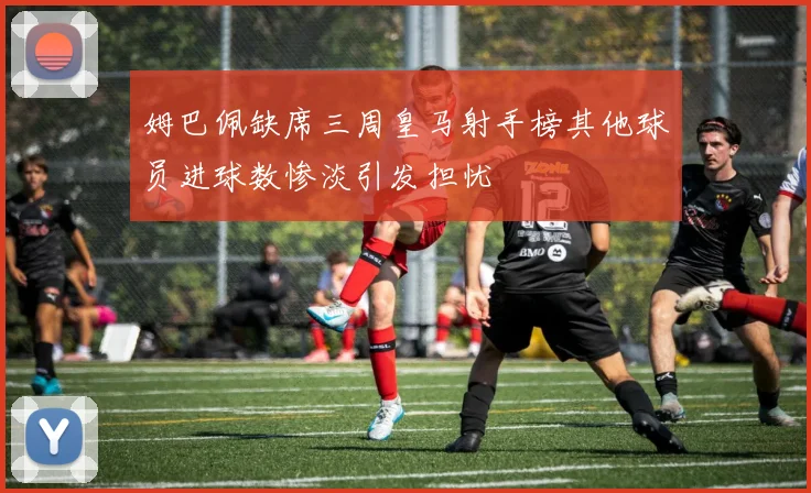 姆巴佩缺席三周皇马射手榜其他球员进球数惨淡引发担忧