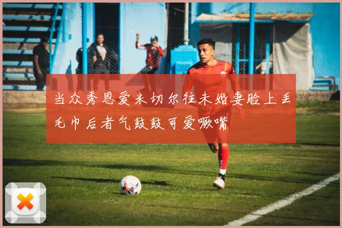 当众秀恩爱米切尔往未婚妻脸上丢毛巾后者气鼓鼓可爱噘嘴