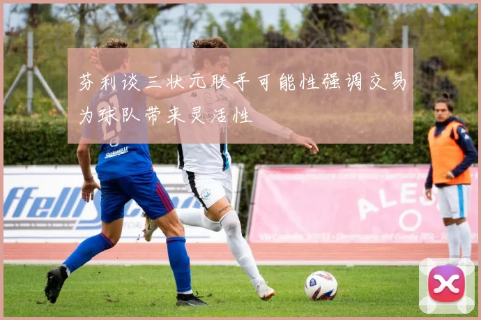 芬利谈三状元联手可能性强调交易为球队带来灵活性